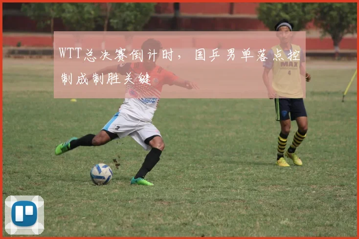 WTT总决赛倒计时,国乒男单落点控制成制胜关键