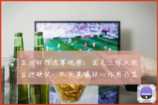 亚洲杯预选赛观察：国足三球大胜后迎硬仗，队长吴曦核心作用凸显