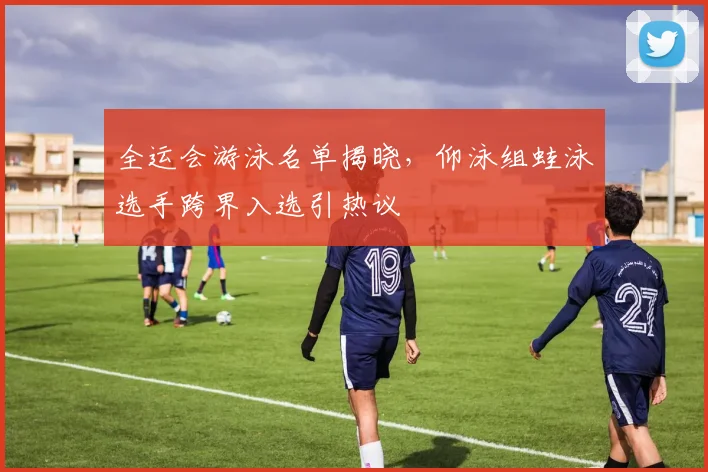 全运会游泳名单揭晓，仰泳组蛙泳选手跨界入选引热议