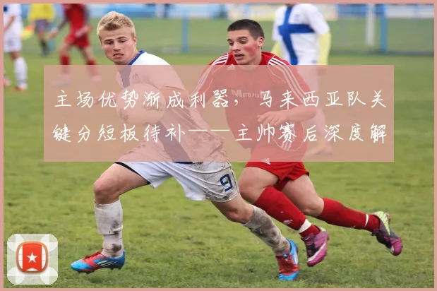 主场优势渐成利器,马来西亚队关键分短板待补——主帅赛后深度解析