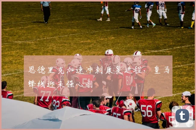 恩德里克加速冲刺康复进程，皇马锋线迎来强心剂