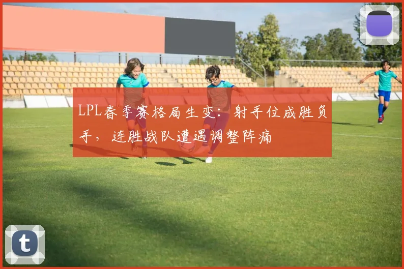 LPL春季赛格局生变：射手位成胜负手，连胜战队遭遇调整阵痛