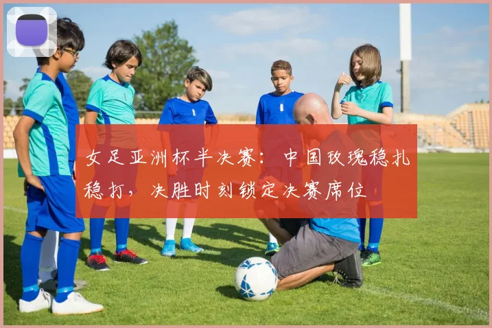 女足亚洲杯半决赛:中国玫瑰稳扎稳打,决胜时刻锁定决赛席位