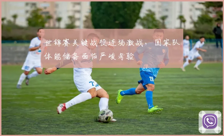 世锦赛关键战役连场激战,国家队体能储备面临严峻考验