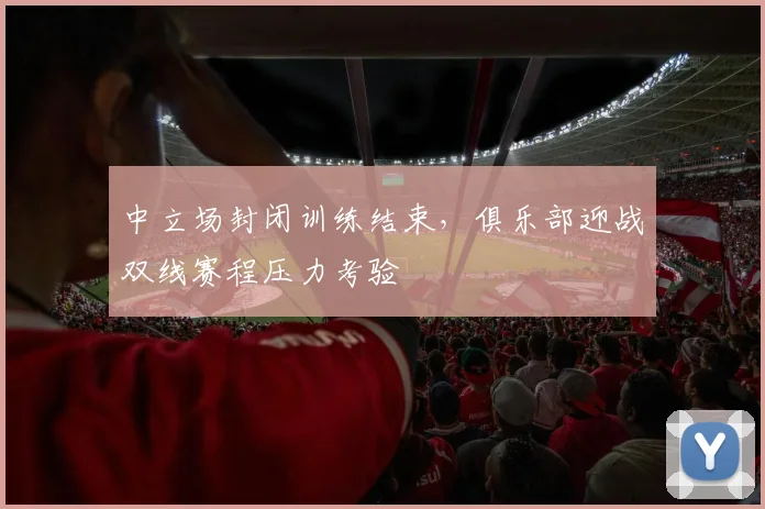 中立场封闭训练结束，俱乐部迎战双线赛程压力考验