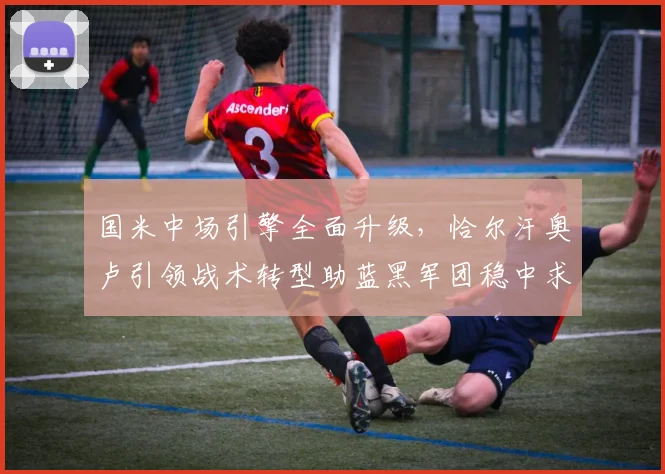 国米中场引擎全面升级，恰尔汗奥卢引领战术转型助蓝黑军团稳中求进 - 球探体育