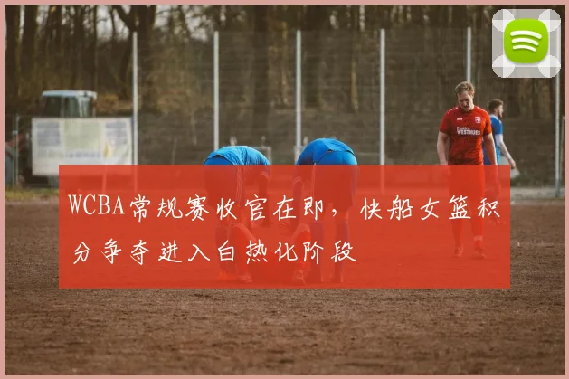 WCBA常规赛收官在即，快船女篮积分争夺进入白热化阶段