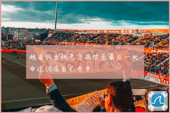 越南队出线悬念延续至最后一轮,命运仍在自己手中