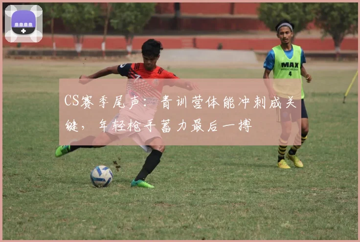 CS赛季尾声：青训营体能冲刺成关键，年轻枪手蓄力最后一搏