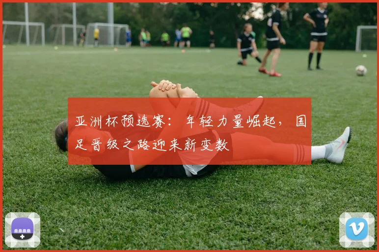亚洲杯预选赛：年轻力量崛起，国足晋级之路迎来新变数