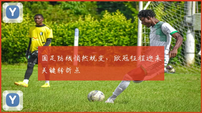国足防线悄然蜕变，欧冠征程迎来关键转折点 - 球探体育