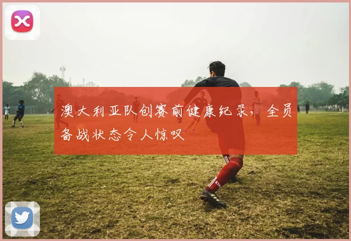 澳大利亚队创赛前健康纪录,全员备战状态令人惊叹