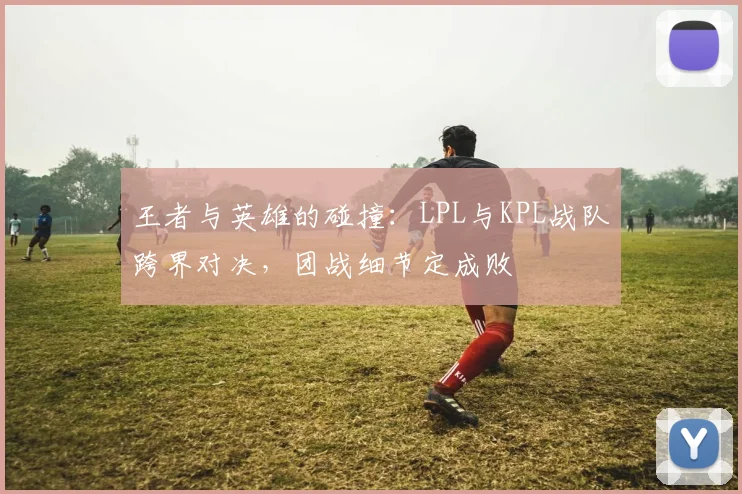 王者与英雄的碰撞：LPL与KPL战队跨界对决，团战细节定成败