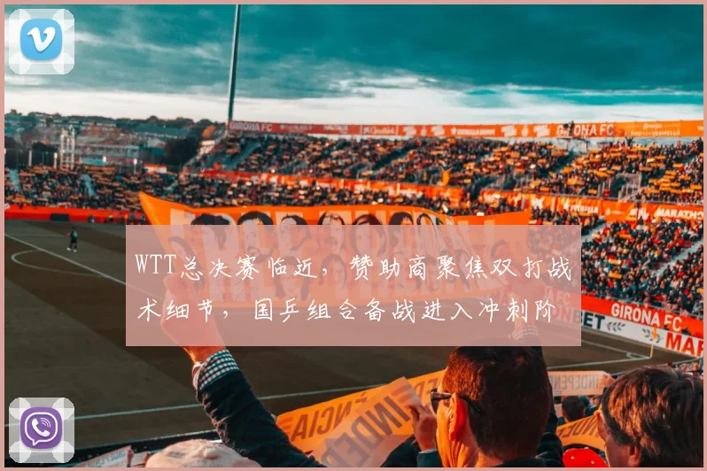 WTT总决赛临近,赞助商聚焦双打战术细节,国乒组合备战进入冲刺阶段