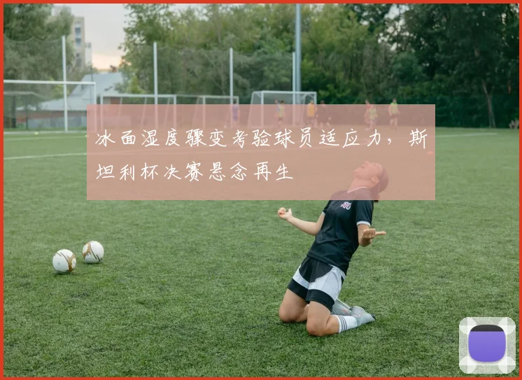 冰面湿度骤变考验球员适应力,斯坦利杯决赛悬念再生
