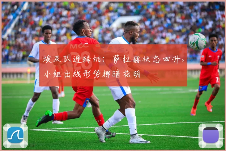 埃及队迎转机：萨拉赫状态回升，小组出线形势柳暗花明