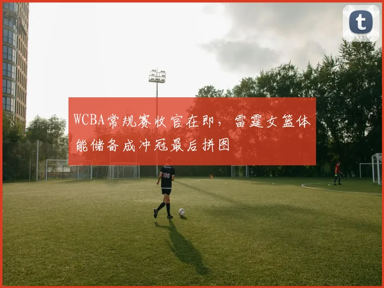WCBA常规赛收官在即,雷霆女篮体能储备成冲冠最后拼图