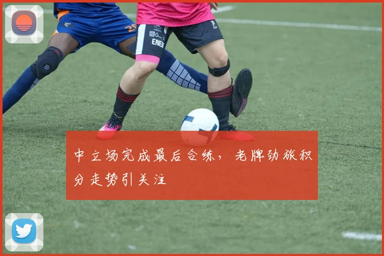 中立场完成最后合练,老牌劲旅积分走势引关注