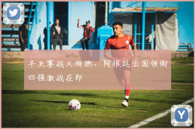 半决赛战火渐燃，阿根廷法国领衔四强激战在即