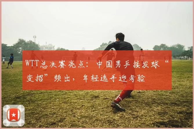 WTT总决赛亮点:中国男乒接发球“变招”频出,年轻选手迎考验
