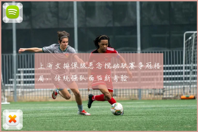 上海女排保级悬念搅动联赛争冠格局，传统强队面临新考验