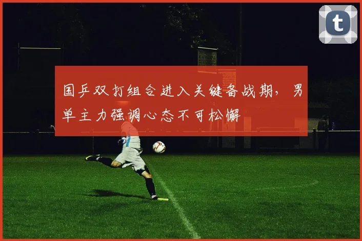 国乒双打组合进入关键备战期，男单主力强调心态不可松懈 - 球探体育
