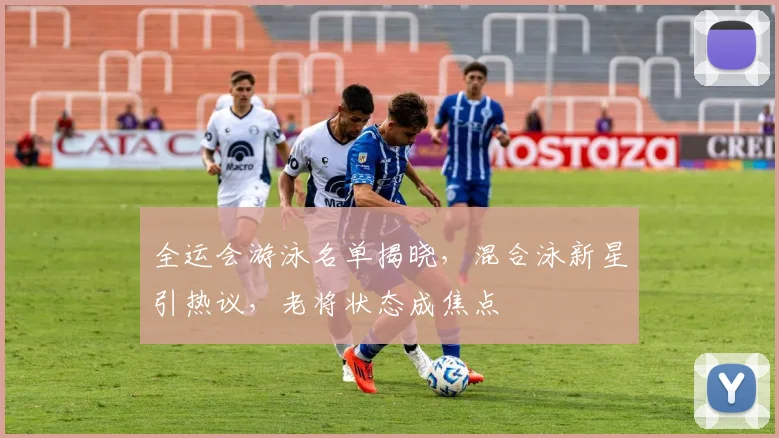 全运会游泳名单揭晓,混合泳新星引热议,老将状态成焦点