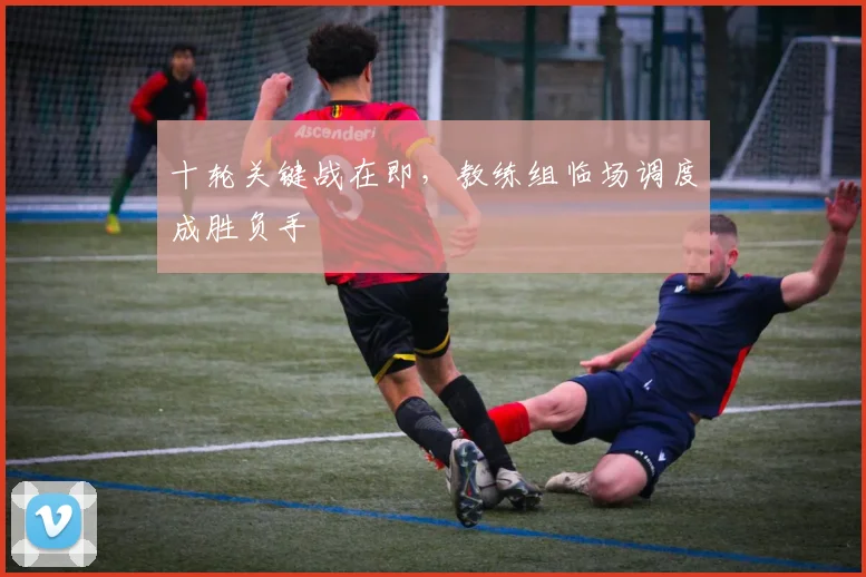 十轮关键战在即，教练组临场调度成胜负手 - 球探体育