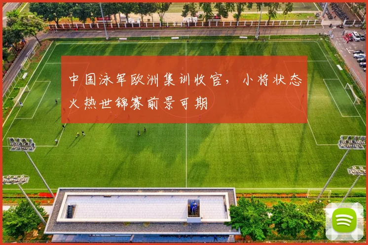 中国泳军欧洲集训收官,小将状态火热世锦赛前景可期