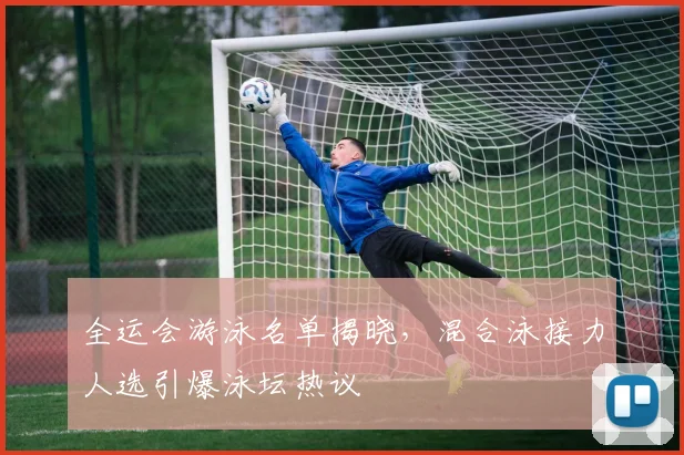 全运会游泳名单揭晓，混合泳接力人选引爆泳坛热议