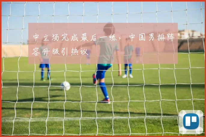 中立场完成最后一练,中国男排阵容升级引热议