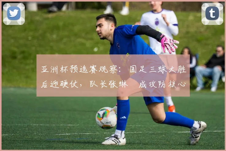 亚洲杯预选赛观察:国足三球大胜后迎硬仗,队长张琳芃成攻防核心