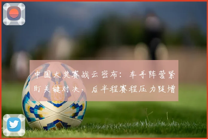 中国大奖赛战云密布：车手阵营紧盯关键对决，后半程赛程压力陡增