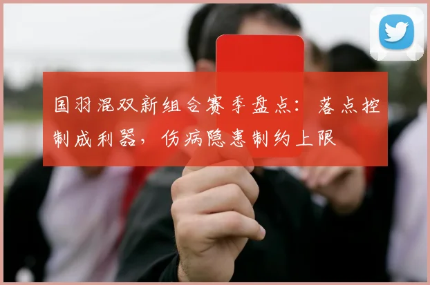 国羽混双新组合赛季盘点：落点控制成利器，伤病隐患制约上限 - 球探体育