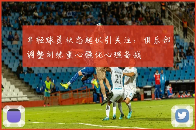 年轻球员状态起伏引关注，俱乐部调整训练重心强化心理备战