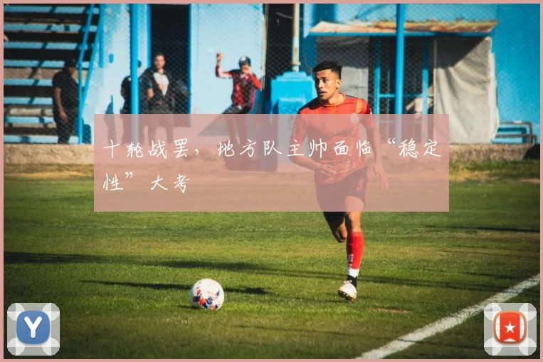 十轮战罢，地方队主帅面临“稳定性”大考 - 球探体育