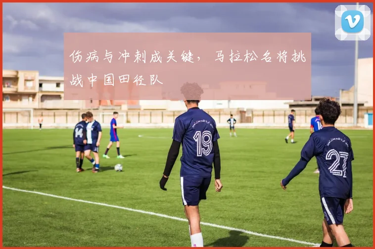 伤病与冲刺成关键，马拉松名将挑战中国田径队