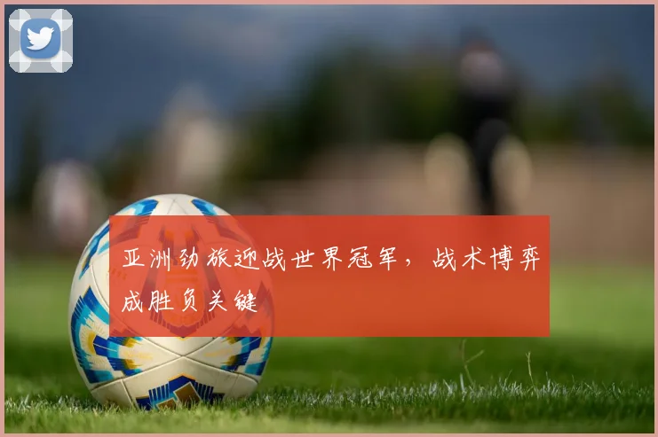 亚洲劲旅迎战世界冠军,战术博弈成胜负关键