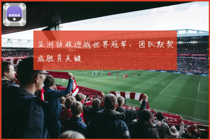 亚洲劲旅迎战世界冠军，团队默契成胜负关键