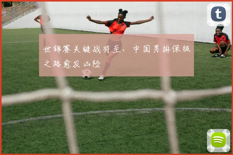 世锦赛关键战将至,中国男排保级之路愈发凶险