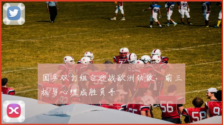 国乒双打组合迎战欧洲劲敌，前三板与心理成胜负手 - 球探体育