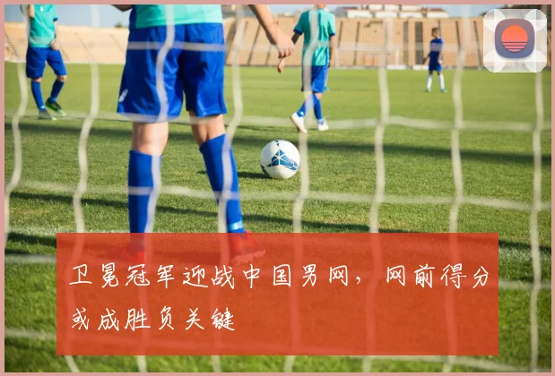 卫冕冠军迎战中国男网，网前得分或成胜负关键 - 球探体育