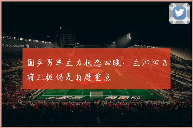 国乒男单主力状态回暖，主帅坦言前三板仍是打磨重点