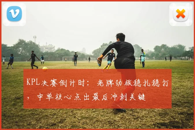 KPL决赛倒计时:老牌劲旅稳扎稳打,中单核心点出最后冲刺关键