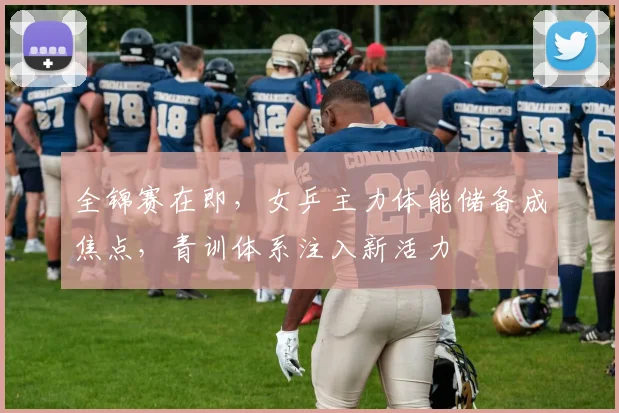 全锦赛在即，女乒主力体能储备成焦点，青训体系注入新活力