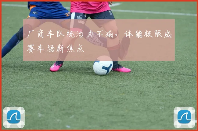 厂商车队统治力不减，体能极限成赛车场新焦点