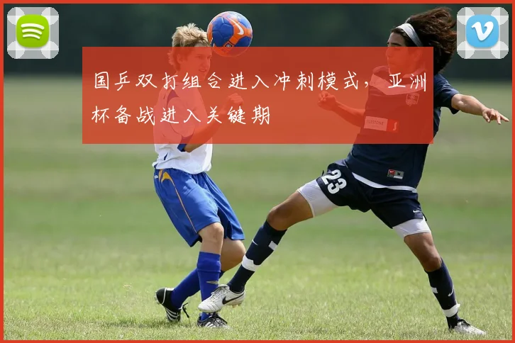 国乒双打组合进入冲刺模式，亚洲杯备战进入关键期 - 球探体育