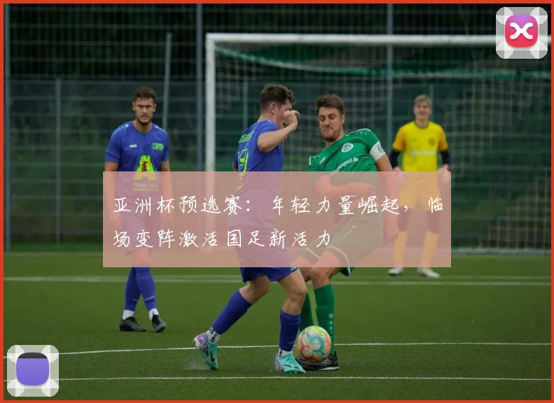 亚洲杯预选赛:年轻力量崛起,临场变阵激活国足新活力