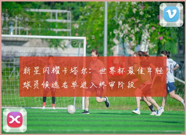 新星闪耀卡塔尔:世界杯最佳年轻球员候选名单进入终审阶段