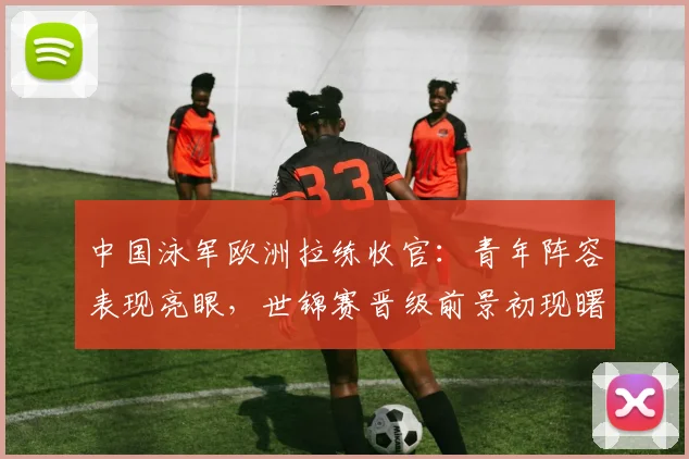 中国泳军欧洲拉练收官:青年阵容表现亮眼,世锦赛晋级前景初现曙光
